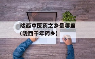 陇西中医药之乡是哪里(陇西千年药乡)