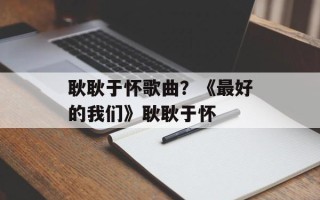 耿耿于怀歌曲？《最好的我们》耿耿于怀