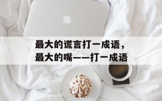最大的谎言打一成语，最大的嘴――打一成语