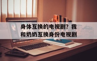 身体互换的电视剧？我和奶奶互换身份电视剧