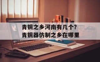 青铜之乡河南有几个？青铜器仿制之乡在哪里