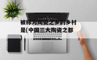 被称为陶瓷之乡的乡村是(中国三大陶瓷之都)