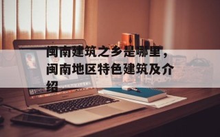 闽南建筑之乡是哪里，闽南地区特色建筑及介绍