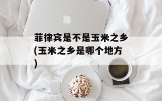 菲律宾是不是玉米之乡(玉米之乡是哪个地方)