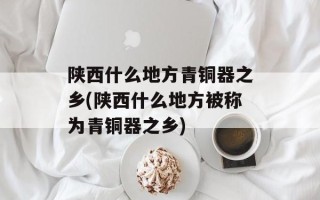 陕西什么地方青铜器之乡(陕西什么地方被称为青铜器之乡)