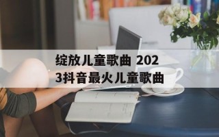 绽放儿童歌曲 2023抖音最火儿童歌曲