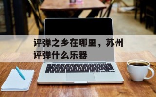 评弹之乡在哪里，苏州评弹什么乐器