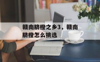 赣南脐橙之乡3，赣南脐橙怎么挑选