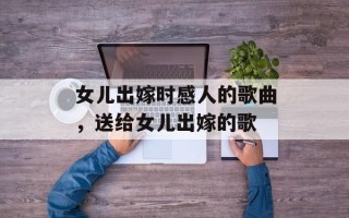 女儿出嫁时感人的歌曲，送给女儿出嫁的歌