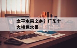 太平水果之乡？广东十大特色水果