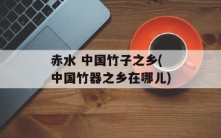 赤水 中国竹子之乡(中国竹器之乡在哪儿)
