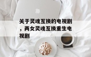 关于灵魂互换的电视剧，两女灵魂互换重生电视剧