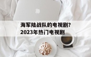 海军陆战队的电视剧？2023年热门电视剧
