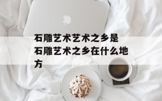 石雕艺术艺术之乡是 石雕艺术之乡在什么地方