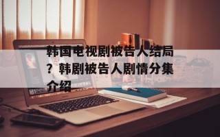 韩国电视剧被告人结局？韩剧被告人剧情分集介绍