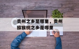 贵州之乡是哪里，贵州猕猴桃之乡是哪里