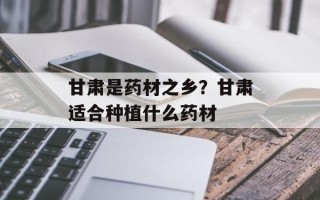 甘肃是药材之乡？甘肃适合种植什么药材