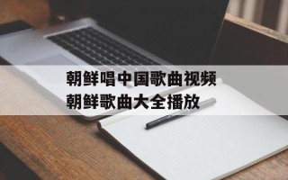 朝鲜唱中国歌曲视频 朝鲜歌曲大全播放