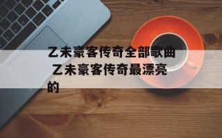 乙未豪客传奇全部歌曲 乙未豪客传奇最漂亮的