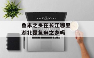 鱼米之乡在长江哪里 湖北是鱼米之乡吗