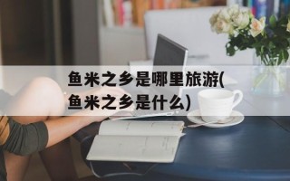鱼米之乡是哪里旅游(鱼米之乡是什么)
