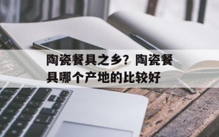 陶瓷餐具之乡？陶瓷餐具哪个产地的比较好