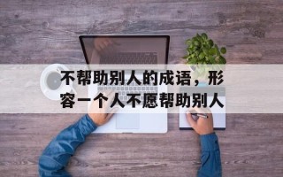 不帮助别人的成语，形容一个人不愿帮助别人