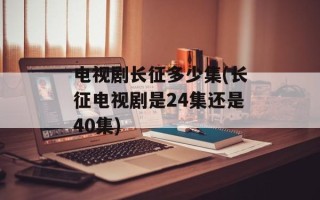 电视剧长征多少集(长征电视剧是24集还是40集)