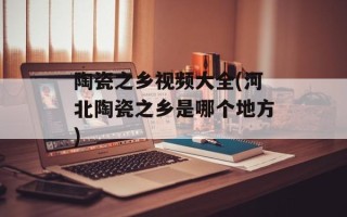 陶瓷之乡视频大全(河北陶瓷之乡是哪个地方)