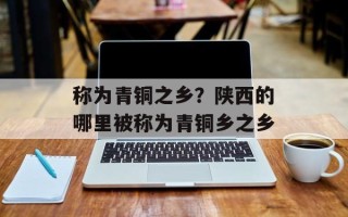 称为青铜之乡？陕西的哪里被称为青铜乡之乡