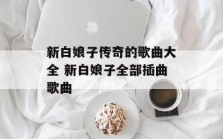新白娘子传奇的歌曲大全 新白娘子全部插曲歌曲
