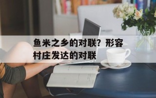 鱼米之乡的对联？形容村庄发达的对联