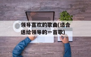 领导喜欢的歌曲(适合送给领导的一首歌)