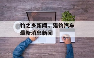 豹之乡新闻，猎豹汽车最新消息新闻