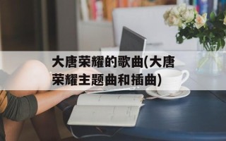 大唐荣耀的歌曲(大唐荣耀主题曲和插曲)