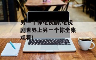 另一个你电视剧(电视剧世界上另一个你全集观看)