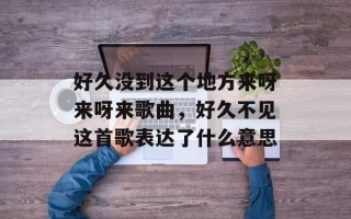 好久没到这个地方来呀来呀来歌曲，好久不见这首歌表达了什么意思