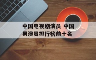 中国电视剧演员 中国男演员排行榜前十名