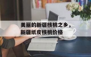 美丽的新疆核桃之乡，新疆纸皮核桃价格