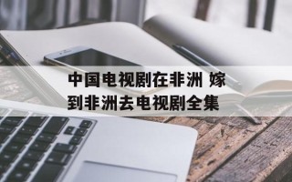 中国电视剧在非洲 嫁到非洲去电视剧全集
