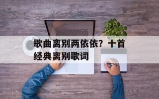 歌曲离别两依依？十首经典离别歌词
