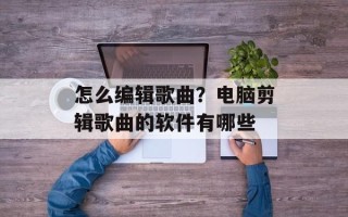 怎么编辑歌曲？电脑剪辑歌曲的软件有哪些