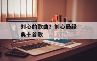 刘心的歌曲？刘心最经典十首歌
