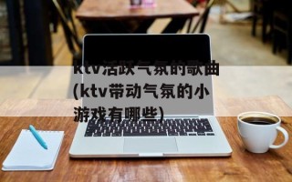 ktv活跃气氛的歌曲(ktv带动气氛的小游戏有哪些)