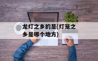龙灯之乡的是(灯笼之乡是哪个地方)