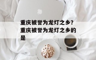 重庆被誉为龙灯之乡？重庆被誉为龙灯之乡的是