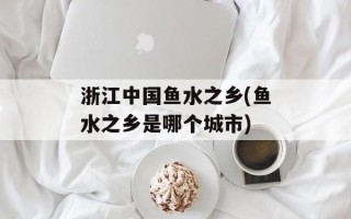 浙江中国鱼水之乡(鱼水之乡是哪个城市)