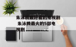 朱泳腾最好看的电视剧 朱泳腾最火的5部电视剧