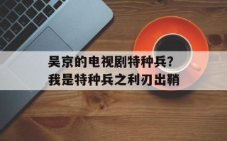 吴京的电视剧特种兵？我是特种兵之利刃出鞘