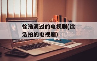 徐浩演过的电视剧(徐浩拍的电视剧)